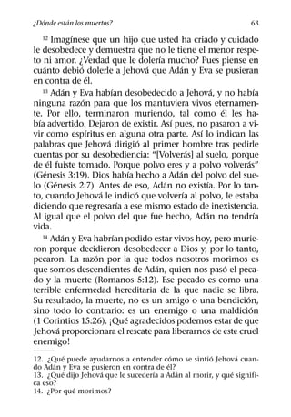 ´       ´
¿Donde estan los muertos?                                                         63
                    ´
   12      Imagınese que un hijo que usted ha criado y cuidado
le desobedece y demuestra que no le tiene el menor respe-
                                                      ´
to ni amor. ¿Verdad que le dolerıa mucho? Pues piense en
     ´                ´                           ´           ´
cuanto debio dolerle a Jehova que Adan y Eva se pusieran
                            ´
en contra de el.
                  ´                 ´
    13 Adan y Eva habıan desobedecido a Jehova, y no habıa              ´           ´
                        ´
ninguna razon para que los mantuviera vivos eternamen-
                                                                          ´
te. Por ello, terminaron muriendo, tal como el les ha-
  ´                                                       ´
bıa advertido. Dejaron de existir. Ası pues, no pasaron a vi-
                          ´                                         ´
vir como espıritus en alguna otra parte. Ası lo indican las
                                  ´             ´
palabras que Jehova dirigio al primer hombre tras pedirle
                                                                  ´
cuentas por su desobediencia: “[Volveras] al suelo, porque
         ´                                                                      ´
de el fuiste tomado. Porque polvo eres y a polvo volveras”
       ´                                    ´               ´
(Genesis 3:19). Dios habıa hecho a Adan del polvo del sue-
            ´                                           ´             ´
lo (Genesis 2:7). Antes de eso, Adan no existıa. Por lo tan-
                                ´             ´                 ´
to, cuando Jehova le indico que volverıa al polvo, le estaba
                                        ´
diciendo que regresarıa a ese mismo estado de inexistencia.
                                                                      ´             ´
Al igual que el polvo del que fue hecho, Adan no tendrıa
vida.
                ´                     ´
    14 Adan y Eva habrıan podido estar vivos hoy, pero murie-

ron porque decidieron desobedecer a Dios y, por lo tanto,
                              ´
pecaron. La razon por la que todos nosotros morimos es
                                                    ´                       ´
que somos descendientes de Adan, quien nos paso el peca-
do y la muerte (Romanos 5:12). Ese pecado es como una
terrible enfermedad hereditaria de la que nadie se libra.
                                                                              ´
Su resultado, la muerte, no es un amigo o una bendicion,
                                                                                  ´
sino todo lo contrario: es un enemigo o una maldicion
                                          ´
(1 Corintios 15:26). ¡Que agradecidos podemos estar de que
              ´
Jehova proporcionara el rescate para liberarnos de este cruel
enemigo!
          ´                                ´         ´        ´
12. ¿Que puede ayudarnos a entender como se sintio Jehova cuan-
      ´                                  ´
do Adan y Eva se pusieron en contra de el?
         ´          ´              ´         ´              ´
13. ¿Que dijo Jehova que le sucederıa a Adan al morir, y que signifi-
ca eso?
            ´
14. ¿Por que morimos?
 