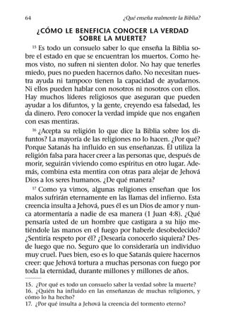 ´     ˜
64                                    ¿Que ensena realmente la Biblia?
               ´
       ¿COMO LE BENEFICIA CONOCER LA VERDAD
                               SOBRE LA MUERTE?
                                                        ˜
     15 Es todo un consuelo saber lo que ensena la Biblia so-

bre el estado en que se encuentran los muertos. Como he-
mos visto, no sufren ni sienten dolor. No hay que tenerles
                                                ˜
miedo, pues no pueden hacernos dano. No necesitan nues-
tra ayuda ni tampoco tienen la capacidad de ayudarnos.
Ni ellos pueden hablar con nosotros ni nosotros con ellos.
                         ´
Hay muchos lıderes religiosos que aseguran que pueden
ayudar a los difuntos, y la gente, creyendo esa falsedad, les
                                                                ˜
da dinero. Pero conocer la verdad impide que nos enganen
con esas mentiras.
                                   ´
     16 ¿Acepta su religion lo que dice la Biblia sobre los di-
                             ´                                    ´
funtos? La mayorıa de las religiones no lo hacen.´ ¿Por que?
                     ´                            ˜
Porque Satanas ha influido en sus ensenanzas. El utiliza la
         ´                                                    ´
religion falsa para hacer creer a las personas que, despues de
                   ´                          ´
morir, seguiran viviendo como espıritus en otro lugar. Ade-
     ´                                                              ´
mas, combina esta mentira con otras para alejar de Jehova
                                            ´
Dios a los seres humanos. ¿De que manera?
     17 Como ya vimos, algunas religiones ensenan que los ˜
                 ´
malos sufriran eternamente en las llamas del infierno. Esta
                                     ´  ´
creencia insulta a Jehova, pues el es un Dios de amor y nun-
                       ´                                            ´
ca atormentarıa a nadie de esa manera (1 Juan 4:8). ¿Que
           ´
pensarıa usted de un hombre que castigara a su hijo me-
   ´
tiendole las manos en el fuego por haberle desobedecido?
             ´                   ´        ´
¿Sentirıa respeto por el? ¿Desearıa conocerlo siquiera? Des-
                                                      ´
de luego que no. Seguro que lo considerarıa un individuo
                                                    ´
muy cruel. Pues bien, eso es lo que Satanas quiere hacernos
                           ´
creer: que Jehova tortura a muchas personas con fuego por
                                                            ˜
toda la eternidad, durante millones y millones de anos.
              ´
15. ¿Por que es todo un consuelo saber la verdad sobre la muerte?
         ´                           ˜
16. ¿Quien ha influido en las ensenanzas de muchas religiones, y
  ´
como lo ha hecho?
            ´               ´
17. ¿Por que insulta a Jehova la creencia del tormento eterno?
 