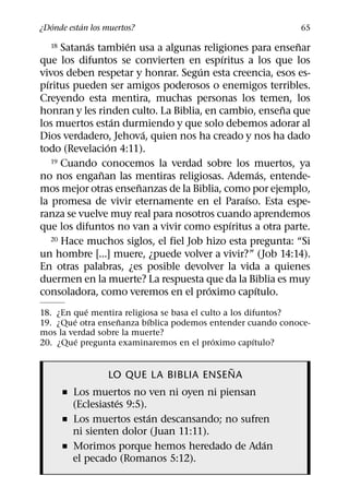 ´       ´
¿Donde estan los muertos?                                   65
             ´        ´                                    ˜
  18   Satanas tambien usa a algunas religiones para ensenar
                                          ´
que los difuntos se convierten en espıritus a los que los
                                      ´
vivos deben respetar y honrar. Segun esta creencia, esos es-
  ´
pıritus pueden ser amigos poderosos o enemigos terribles.
Creyendo esta mentira, muchas personas los temen, los
                                                       ˜
honran y les rinden culto. La Biblia, en cambio, ensena que
                    ´
los muertos estan durmiendo y que solo debemos adorar al
                          ´
Dios verdadero, Jehova, quien nos ha creado y nos ha dado
                  ´
todo (Revelacion 4:11).
    19 Cuando conocemos la verdad sobre los muertos, ya
                ˜                                   ´
no nos enganan las mentiras religiosas. Ademas, entende-
                        ˜
mos mejor otras ensenanzas de la Biblia, como por ejemplo,
                                                ´
la promesa de vivir eternamente en el Paraıso. Esta espe-
ranza se vuelve muy real para nosotros cuando aprendemos
                                            ´
que los difuntos no van a vivir como espıritus a otra parte.
    20 Hace muchos siglos, el fiel Job hizo esta pregunta: “Si

un hombre [...] muere, ¿puede volver a vivir?” (Job 14:14).
En otras palabras, ¿es posible devolver la vida a quienes
duermen en la muerte? La respuesta que da la Biblia es muy
                                        ´         ´
consoladora, como veremos en el proximo capıtulo.
            ´
18. ¿En que mentira religiosa se basa el culto a los difuntos?
        ´          ˜       ´
19. ¿Que otra ensenanza bıblica podemos entender cuando conoce-
mos la verdad sobre la muerte?
          ´                                 ´          ´
20. ¿Que pregunta examinaremos en el proximo capıtulo?

                                      ˜
                 LO QUE LA BIBLIA ENSENA
       ˇ Los muertos no ven ni oyen ni piensan
                    ´
         (Eclesiastes 9:5).
                            ´
       ˇ Los muertos estan descansando; no sufren
         ni sienten dolor (Juan 11:11).
                                                ´
       ˇ Morimos porque hemos heredado de Adan
         el pecado (Romanos 5:12).
 