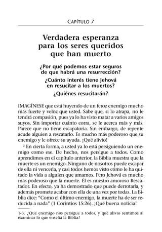 ´
                         C APITULO 7


           Verdadera esperanza
          para los seres queridos
             que han muerto
                   ´
           ¿Por que podemos estar seguros
                         ´              ´
           de que habra una resurreccion?
                 ´          ´             ´
             ¿Cuanto interes tiene Jehova
              en resucitar a los muertos?
                      ´            ´
                ¿Quienes resucitaran?
           ´          ´
IMAGINESE que esta huyendo de un feroz enemigo mucho
   ´
mas fuerte y veloz que usted. Sabe que, si lo atrapa, no le
       ´          ´
tendra compasion, pues ya lo ha visto matar a varios amigos
                            ´                        ´     ´
suyos. Sin importar cuanto corra, se le acerca mas y mas.
Parece que no tiene escapatoria. Sin embargo, de repente
                                             ´
acude alguien a rescatarlo. Es mucho mas poderoso que su
                                     ´
enemigo y le ofrece su ayuda. ¡Que alivio!
                                        ´
   2 En cierta forma, a usted ya lo esta persiguiendo un ene-

migo como ese. De hecho, nos persigue a todos. Como
                          ´
aprendimos en el capıtulo anterior, la Biblia muestra que la
muerte es un enemigo. Ninguno de nosotros puede escapar
                                                ´
de ella ni vencerla, y casi todos hemos visto como le ha qui-
                                                   ´
tado la vida a alguien que amamos. Pero Jehova es mucho
                                  ´
   ´
mas poderoso que la muerte. El es nuestro amoroso Resca-
tador. En efecto, ya ha demostrado que puede derrotarla, y
         ´
ademas promete acabar con ella de una vez por todas. La Bi-
                        ´
blia dice: “Como el ultimo enemigo, la muerte ha de ser re-
                                           ´
ducida a nada” (1 Corintios 15:26). ¡Que buena noticia!
         ´                                   ´
1-3. ¿Que enemigo nos persigue a todos, y que alivio sentimos al
                    ˜
examinar lo que ensena la Biblia?
 