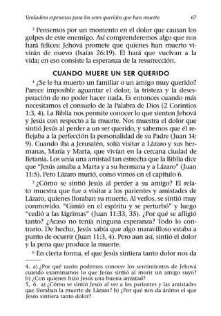 Verdadera esperanza para los seres queridos que han muerto                 67

   3  Pensemos por un momento en el dolor que causan los
                             ´
golpes de este enemigo. Ası comprenderemos algo que nos
      ´             ´
hara felices: Jehova promete que quienes han muerto vi-
                                  ´
    ´                 ´                   ´
viran de nuevo (Isaıas 26:19). El hara que vuelvan a la
                                                    ´
vida; en eso consiste la esperanza de la resurreccion.
                   CUANDO MUERE UN SER QUERIDO
   4  ¿Se le ha muerto un familiar o un amigo muy querido?
Parece imposible aguantar el dolor, la tristeza y la deses-
             ´                                                           ´
peracion de no poder hacer nada. Es entonces cuando mas
necesitamos el consuelo de la Palabra de Dios (2 Corintios
                                                                             ´
1:3, 4). La Biblia nos permite conocer lo que sienten Jehova
         ´
y Jesus con respecto a la muerte. Nos muestra el dolor que
       ´           ´                                                   ´
sintio Jesus al perder a un ser querido, y sabemos que el re-
                             ´
flejaba a la perfeccion la personalidad de su Padre (Juan 14:
                                         ´         ´     ´
9). Cuando iba a Jerusalen, solıa visitar a Lazaro y sus her-
                     ´                               ´
manas, Marıa y Marta, que vivıan en la cercana ciudad de
                           ´
Betania. Los unıa una amistad tan estrecha que la Biblia dice
                 ´                                         ´
que “Jesus amaba a Marta y a su hermana y a Lazaro” (Juan
                       ´               ´                     ´
11:5). Pero Lazaro murio, como vimos en el capıtulo 6.
               ´                 ´         ´
    5 ¿Como se sintio Jesus al perder a su amigo? El rela-

to muestra que fue a visitar a los parientes y amistades de
  ´                                                                  ´
Lazaro, quienes lloraban su muerte. Al verlos, se sintio muy
                               ´                 ´               ´
conmovido. “Gimio en el espıritu y se perturbo” y luego
           ´             ´                                     ´           ´
“cedio a las lagrimas” (Juan 11:33, 35). ¿Por que se afligio
                                     ´
tanto? ¿Acaso no tenıa ninguna esperanza? Todo lo con-
                                   ´         ´
trario. De hecho, Jesus sabıa que algo maravilloso estaba a
                                                       ´           ´
punto de ocurrir (Juan 11:3, 4). Pero aun ası, sintio el dolor
y la pena que produce la muerte.
                                               ´
    6 En cierta forma, el que Jesus sintiera tanto dolor nos da

                 ´  ´                                               ´
4. a) ¿Por que razon podemos conocer los sentimientos de Jehova
                                 ´       ´
cuando examinamos lo que Jesus sintio al morir un amigo suyo?
               ´           ´
b) ¿Con quienes hizo Jesus una buena amistad?
             ´           ´     ´
5, 6. a) ¿Como se sintio Jesus al ver a los parientes y las amistades
                             ´                 ´         ´
que lloraban la muerte de Lazaro? b) ¿Por que nos da animo el que
    ´
Jesus sintiera tanto dolor?
 
