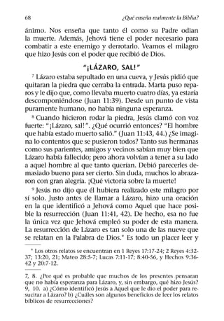 ´     ˜
68                                                ¿Que ensena realmente la Biblia?
 ´                             ˜                            ´
animo. Nos ensena que tanto el como su Padre odian
                             ´                  ´
la muerte. Ademas, Jehova tiene el poder necesario para
combatir a este enemigo y derrotarlo. Veamos el milagro
                     ´                                              ´
que hizo Jesus con el poder que recibio de Dios.
                                            ´
                                     “¡L AZARO, SAL!”
           ´
       7 Lazaro estaba sepultado en una cueva, y Jesus pidio que                ´   ´
quitaran la piedra que cerraba la entrada. Marta puso repa-
                                                                              ´         ´
ros y le dijo que, como llevaba muerto cuatro dıas, ya estarıa
                       ´
descomponiendose (Juan 11:39). Desde un punto de vista
                                                    ´
puramente humano, no habıa ninguna esperanza.
       8 Cuando hicieron rodar la piedra, Jesus clamo con voz             ´       ´
                 ´                                ´               ´
fuerte: “¡Lazaro, sal!”. ¿Que ocurrio entonces? “El hombre
               ´                                      ´
que habıa estado muerto salio.” (Juan 11:43, 44.) ¿Se imagi-
na lo contentos que se pusieron todos? Tanto sus hermanas
                                                                        ´
como sus parientes, amigos y vecinos sabıan muy bien que
     ´             ´                                                  ´
Lazaro habıa fallecido; pero ahora volvıan a tener a su lado
                                                              ´             ´
a aquel hombre al que tanto querıan. Debio parecerles de-
masiado bueno para ser cierto. Sin duda, muchos lo abraza-
                                 ´            ´
ron con gran alegrıa. ¡Que victoria sobre la muerte!
             ´                          ´
       9 Jesus no dijo que el hubiera realizado este milagro por
   ´                                                            ´                     ´
sı solo. Justo antes de llamar a Lazaro, hizo una oracion
                                   ´                    ´
en la que identifico a Jehova como Aquel que hace posi-
                           ´
ble la resurreccion (Juan 11:41, 42). De hecho, esa no fue
        ´                                 ´               ´
la unica vez que Jehova empleo su poder de esta manera.
                         ´            ´
La resurreccion de Lazaro es tan solo una de las nueve que
se relatan en la Palabra de Dios.1 Es todo un placer leer y
  1 Los otros relatos se encuentran en 1 Reyes 17:17-24; 2 Reyes 4:32-
37; 13:20, 21; Mateo 28:5-7; Lucas 7:11-17; 8:40-56, y Hechos 9:36-
42 y 20:7-12.
                 ´
7, 8. ¿Por que es probable que muchos de los presentes pensaran
             ´                  ´                        ´          ´
que no habıa esperanza para Lazaro, y, sin embargo, que hizo Jesus?
               ´           ´      ´
9, 10. a) ¿Como identifico Jesus a Aquel que le dio el poder para re-
           ´            ´
sucitar a Lazaro? b) ¿Cuales son algunos beneficios de leer los relatos
  ´
bıblicos de resurrecciones?
 