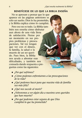 ´     ˜
6                                ¿Que ensena realmente la Biblia?
                 ´                                   ˜
     BENEFICIESE DE LO QUE LA BIBLIA ENSENA
   No se apresure a pensar que lo que
                         ´
aparece en las paginas anteriores es
               ˜
solo un sueno. Dios lo ha prometido,
                             ´       ´
y la Biblia explica como lo cumplira.
   Pero eso no es todo. La Biblia tam-
   ´                   ˜   ´
bien nos ensena como disfrutar
aun ahora de una vida llena
                     ´
de satisfaccion. Piense por
un momento en sus pro-
pios problemas y preocu-
paciones. Tal vez tengan
que ver con el dinero,
la familia, la salud o la
muerte de un ser queri-
do. Pues bien, la Biblia
nos ayuda a afrontar esas
                               ´
dificultades, y tambien nos
consuela dando respuesta a pre-
guntas como las siguientes:
                   ´
   ˇ ¿Por que sufrimos?
         ´
   ˇ ¿Como podemos enfrentarnos a las preocupaciones
     de la vida?
           ´
   ˇ ¿Que podemos hacer para que nuestra vida de familia
             ´
     sea mas feliz?
           ´
   ˇ ¿Que nos sucede al morir?
                                 ´ ´
   ˇ ¿Volveremos a ver algun dıa a nuestros seres queridos
     que han muerto?
                   ´
   ˇ ¿Por que podemos estar seguros de que Dios
                     ´
     cumplira lo que ha prometido?
 