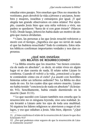 ´     ˜
70                                                  ¿Que ensena realmente la Biblia?
                                                      ˜
estudiar estos pasajes. Nos ensenan que Dios no muestra fa-
                                        ´                   ´
voritismo, pues devolvio la vida a jovenes y ancianos, hom-
                                                                                            ´
bres y mujeres, israelitas y extranjeros por igual. ¡Y que
          ´
alegrıa tan grande observamos en estos relatos! Por ejem-
                           ´                                    ˜
plo, cuando Jesus hizo que una nina volviera a vivir, sus
                                                        ´                 ´
padres se quedaron “fuera de sı con gran extasis” (Marcos
                                          ´               ´
5:42). Desde luego, Jehova les habıa dado un motivo de ale-
      ´                             ´
grıa que nunca olvidarıan.
      10 Claro, las personas a las que Jesus resucito volvieron a ´           ´
                                                                                  ´
morir con el tiempo. ¿Significa eso que no sirvio de nada
el que las hubiera resucitado? Todo lo contrario. Estos rela-
          ´
tos bıblicos confirman importantes verdades y nos dan es-
peranza.
                                      ´                             ˜
                             ¿QUE NOS ENSENAN
                LOS RELATOS DE RESURRECCIONES?
                                ˜
      11 La Biblia ensena que los muertos “no tienen concien-
                                                                        ´                 ´
cia de nada en absoluto”, es decir, ni estan vivos en algun
                                                                                      ´
lugar ni se dan cuenta de nada. El relato sobre Lazaro lo
                                  ´           ´                                 ´
confirma. Cuando el volvio a la vida, ¿emociono a la gen-
              ´          ´                                                  ´
te contandole como era el cielo? ¿La asusto con horribles
historias sobre un infierno ardiente? No. La Biblia no dice
                                                ´                                       ´
nada de eso. En los cuatro dıas que estuvo muerto, Lazaro
            ´
no habıa tenido “conciencia de nada en absoluto” (Eclesias-
  ´                                               ´
tes 9:5). Sencillamente, habıa estado durmiendo en la
muerte (Juan 11:11).
                              ´             ´
      12 Lo que sucedio con Lazaro tambien nos ensena que la          ´             ˜
                 ´
resurreccion no es ninguna leyenda, sino una realidad. Je-
    ´              ´   ´
sus levanto a Lazaro ante los ojos de toda una multitud.
                     ´
Ni siquiera los lıderes religiosos se atrevieron a negar el mi-
                                                    ´         ´                             ´
lagro, y eso que odiaban a Jesus. Mas bien, dijeron: “¿Que
        ´                                     ´     ´
11. ¿Como confirma el relato de la resurreccion de Lazaro lo que dice
          ´
Eclesiastes 9:5?
             ´                                           ´        ´
12. ¿Por que podemos estar seguros de que la resurreccion de Laza-
                    ´
ro realmente ocurrio?
 
