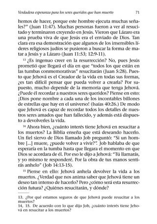 Verdadera esperanza para los seres queridos que han muerto                                 71
                                                                                      ˜
hemos de hacer, porque este hombre ejecuta muchas sena-
les?” (Juan 11:47). Muchas personas fueron a ver al resuci-
                                                    ´                             ´
tado y terminaron creyendo en Jesus. Vieron que Lazaro era
                                            ´
una prueba viva de que Jesus era el enviado de Dios. Tan
                                    ´                                                         ´
clara era esa demostracion que algunos de los insensibles lı-
                            ´
deres religiosos judıos se pusieron a buscar la forma de ma-
              ´         ´
tar a Jesus y a Lazaro (Juan 11:53; 12:9-11).
    13 ¿Es ingenuo creer en la resurreccion? No, pues Jesus      ´                        ´
                ´               ´     ´                                             ´
prometio que llegara el dıa en que “todos los que estan en
                                                           ´
las tumbas conmemorativas” resucitaran (Juan 5:28). Pues-
                      ´
to que Jehova es el Creador de la vida en todas sus formas,
                    ´
¿es tan difıcil pensar que pueda volver a crearla? Por su-
                                                                                            ´
puesto, mucho depende de la memoria que tenga Jehova.
            ´
¿Puede el recordar a nuestros seres queridos? Piense en esto:
¡Dios pone nombre a cada una de los incontables billones
                                                             ´
de estrellas que hay en el universo! (Isaıas 40:26.) De modo
                  ´
que Jehova es capaz de recordar todos los detalles de nues-
                                                                        ´       ´
tros seres amados que han fallecido, y ademas esta dispues-
to a devolverles la vida.
                                  ´             ´
    14 Ahora bien, ¿cuanto interes tiene Jehova en resucitar a        ´
                                              ˜                ´
los muertos? La Biblia ensena que esta deseando hacerlo.
                                                                    ´
Un fiel siervo de Dios llamado Job pregunto: “Si un hom-
bre [...] muere, ¿puede volver a vivir?” Job hablaba de que
                                                        .
          ´
esperarıa en la tumba hasta que llegara el momento en que
                              ´                                    ´        ´           ´
Dios se acordara de el. Por eso le dijo a Jehova: “Tu llamaras,
                                        ´
y yo mismo te respondere. Por la obra de tus manos senti-
  ´
ras anhelo” (Job 14:13-15).
                                          ´
    15 Piense en ello: Jehova anhela devolver la vida a los
                                                                              ´
muertos. ¿Verdad que nos anima saber que Jehova tiene un
                                                      ´                   ´
deseo tan intenso de hacerlo? Pero ¿como sera esta resurrec-
    ´                     ´                       ´      ´
cion futura? ¿Quienes resucitaran, y donde?
             ´                               ´
13. ¿Por que estamos seguros de que Jehova puede resucitar a los
muertos?
                                           ´          ´
14, 15. De acuerdo con lo que dijo Job, ¿cuanto interes tiene Jeho-
 ´
va en resucitar a los muertos?
 