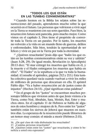 ´     ˜
72                                                ¿Que ensena realmente la Biblia?
                                                                       ´
                        “TODOS LOS QUE ESTAN
              EN LAS TUMBAS CONMEMORATIVAS”
    16 Cuando leemos en la Biblia los relatos sobre las re-

surrecciones del pasado, aprendemos mucho sobre la que
            ´                                                                            ´
ocurrira en el futuro. Las personas que volvieron a vivir aquı
en la Tierra se reunieron con sus seres queridos. Pues bien, la
                    ´                  ´
resurreccion futura sera parecida, pero mucho mejor. Como
                         ´                                                 ´
vimos en el capıtulo 3, Dios tiene el proposito de conver-
                                                 ´
tir toda la Tierra en un paraıso. Por lo tanto, los muertos
                 ´
no volveran a la vida en un mundo lleno de guerras, delitos
                               ´                         ´
y enfermedades. Mas bien, tendran la oportunidad de ser
felices y vivir en paz en la Tierra por toda la eternidad.
                  ´                      ´         ´
    17 ¿Quienes resucitaran? Jesus dijo que “todos los que es-
  ´                                                              ´                     ´
tan en las tumbas conmemorativas oiran su voz y saldran”
                                                                         ´
(Juan 5:28, 29). De igual modo, Revelacion (o Apocalipsis)
                                               ´                               ´     ´
20:13 dice: “El mar entrego los muertos que habıa en el, y
                                                                                 ´
la muerte y el Hades entregaron los muertos que habıa en
ellos”. “El Hades” es la sepultura a la que va toda la huma-
                                     ´                 ´
nidad. (Consulte el apendice, paginas 212 y 213.) Esta tum-
                             ´             ´
ba colectiva quedara vacıa cuando vuelvan a vivir los miles
                                                                                   ´
de millones de personas que descansan en ella. El apostol
                                                           ´       ´
Pablo dijo: “Va a haber resurreccion ası de justos como de
                                                     ´
injustos” (Hechos 24:15). ¿Que significan estas palabras?
    18 En el grupo de los “justos” se encuentran muchos per-
               ´                                                             ´
sonajes bıblicos que vivieron antes de que Jesus viniera a la
                           ´                 ´                       ´
Tierra, como Noe, Abrahan, Sara, Moises, Rut, Ester y mu-
                                   ´
chos otros. En el capıtulo 11 de Hebreos se habla de algu-
nos de estos hombres y mujeres de fe. Pero entre los “justos”
          ´           ´                                      ´
tambien estan los siervos de Jehova que mueren en nues-
        ´                                                      ´
tros dıas. La esperanza de la resurreccion puede librarnos de
                                 ´
un temor muy comun: el miedo a morir (Hebreos 2:15).
             ´                     ´
16. ¿De que clase de vida disfrutaran los resucitados?
         ´                      ´
17. ¿Cuantas personas resucitaran?
           ´      ´                                 ´     ´
18. ¿Quienes estan entre los “justos” que resucitaran, y como le be-
neficia a usted esta esperanza?
 