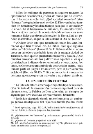 Verdadera esperanza para los seres queridos que han muerto                   73

   19       Miles de millones de personas ni siquiera tuvieron la
                                                     ´
oportunidad de conocer a Jehova, de modo que no le sirvie-
                                                       ´           ´
ron ni hicieron su voluntad. ¿Que sucedera con ellas? Estos
                                   ´
“injustos” no quedaran en el olvido. El Dios verdadero tam-
        ´                  ´             ´
bien los resucitara y les dara tiempo para que lo conozcan y
                                                           ˜
le sirvan. En el transcurso de mil anos, los muertos volve-
    ´                            ´
ran a la vida y tendran la oportunidad de unirse a los seres
                                                         ´                 ´
humanos fieles que sirvan a Jehova en la Tierra. Sera un pe-
  ´                                                                    ´
rıodo maravilloso, al que la Biblia llama el Dıa del Juicio.1
                                                             ´
      20 ¿Quiere decir esto que resucitaran todos los seres hu-

manos que han vivido? No. La Biblia dice que algunos
          ´
estan en “el Gehena” (Lucas 12:5). El Gehena debe su nom-
                                           ´
bre a un vertedero que habıa fuera de la antigua ciudad de
               ´                                               ´               ´
Jerusalen, en el que se quemaban cadaveres y basura. ¿Que
                                     ´           ´
muertos arrojaban allı los judıos? Solo aquellos a los que
consideraban indignos de ser enterrados y resucitados. Por
                                       ´                             ´       ´
tanto, el Gehena es un sımbolo de destruccion eterna. Jesus
             ´
tomara parte en juzgar a los muertos, pero el Juez Supremo
                   ´                                                     ´
es Jehova (Hechos 10:42). Y Dios no resucitara nunca a las
personas que sabe que son malvadas y no quieren cambiar.
                                                   ´
                       LA RESURRECCION CELESTIAL
                               ´             ˜
      21 La Biblia tambien ensena que hay otro tipo de resurrec-
      ´                                        ´
cion. Se trata de la resurreccion como ser espiritual para vi-
vir en el cielo. La Palabra de Dios solo relata un ejemplo de
                                                                 ´
alguien que tuvo esa clase de resurreccion: Jesucristo.
                 ´
      22 Jesus fue ejecutado siendo un ser humano; sin embar-
                     ´       ´
go, Jehova no dejo a su fiel Hijo en la tumba (Salmo 16:10;
              ´       ´                   ´  ´            ´
   1 En el apendice, pags. 213-215, hallara mas informacion sobre el
 ´                ´             ´
Dıa del Juicio y como se juzgara a las personas.
          ´                           ´                             ´
19. ¿Quienes son los “injustos”, y que amorosa oportunidad les dara
      ´
Jehova?
        ´                     ´           ´
20. ¿Que es el Gehena, y quienes van allı?
               ´                        ´               ´
21, 22. a) ¿Que otra clase de resurreccion hay? b) ¿Quien fue el pri-
mero en resucitar como ser espiritual?
 