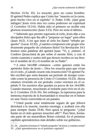 ´     ˜
74                                                     ¿Que ensena realmente la Biblia?
                                                           ´
Hechos 13:34, 35). Lo resucito, pero no como hombre.
                 ´
El apostol Pedro explica que Cristo fue “muerto en la carne,
                                                   ´                                       ´
pero hecho vivo en el espıritu” (1 Pedro 3:18). ¡Que gran
                       ´         ´
milagro! Jesus vivıa otra vez como poderoso ser espiritual
                                             ´
(1 Corintios 15:3-6). Habıa sido el primero en recibir esta
                                   ´                                     ´         ´
gloriosa resurreccion (Juan 3:13). Pero no serıa el ultimo.
                                                             ´
      23 Sabiendo que pronto regresarıa al cielo, Jesus dijo a sus             ´
             ´                                     ´
discıpulos fieles que iba allı a “preparar un lugar” para ellos
                                           ´                               ´              ˜
(Juan 14:2). A los que irıan al cielo los llamo “rebano pe-
               ˜                                     ´
queno” (Lucas 12:32). ¿Cuantos componen este grupo rela-
                             ˜                                                         ´
tivamente pequeno de cristianos fieles? En Revelacion 14:1
                                                         ´
leemos estas palabras del apostol Juan: “Vi, y, ¡miren!, el
                                                                             ´                 ´
Cordero [Jesucristo] de pie sobre el monte Sion, y con el
ciento cuarenta y cuatro mil que tienen escritos en sus fren-
                               ´
tes el nombre de el y el nombre de su Padre”.
      24 A estos 144.000 cristianos —entre quienes estan los                             ´
       ´                               ´
apostoles fieles de Jesus—, Dios los resucita para que vivan
                         ´                                             ´             ´
en el cielo. ¿Cuando ocurre esta resurreccion? El apostol Pa-
                     ´               ´                           ´
blo escribio que serıa durante un perıodo de tiempo cono-
cido como la presencia de Cristo (1 Corintios 15:23). Ahora
                                                       ´
estamos viviendo en ese perıodo, como veremos en el ca-
    ´                                    ´
pıtulo 9. En nuestros dıas quedan ya pocos de los 144.000.
                                                 ´
Cuando mueran, resucitaran al instante para vivir en el cie-
lo (1 Corintios 15:51-55). Sin embargo, la esperanza para la
                           ´
inmensa mayorıa de la humanidad es resucitar en el futuro
                                                               ´
en una Tierra convertida en un paraıso.
      25 Usted puede estar totalmente seguro de que Jehova                                       ´
                   ´                                                             ´
derrotara a la muerte, nuestra enemiga, y acabara con ella
                               ´                                   ´                             ´
para siempre (Isaıas 25:8). Pero quiza se pregunte: “¿Que
           ´                                                         ´
haran en el cielo quienes resuciten allı?”. Pues bien, forma-
  ´                                                                                          ´
ran parte de un maravilloso Reino celestial. En el proximo
         ´                                     ´
capıtulo aprenderemos mas detalles sobre ese gobierno.
             ´                   ˜       ˜         ´       ´        ´
23, 24. ¿Quienes forman el “rebano pequeno” de Jesus, y cuantos seran?
         ´                         ´       ´
25. ¿Que aprenderemos en el proximo capıtulo?
 