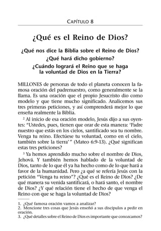 ´
                           C APITULO 8

            ´
        ¿Que es el Reino de Dios?
     ´
 ¿Que nos dice la Biblia sobre el Reino de Dios?
               ´    ´
           ¿Que hara dicho gobierno?
         ´            ´
    ¿Cuando lograra el Reino que se haga
       la voluntad de Dios en la Tierra?

MILLONES de personas de todo el planeta conocen la fa-
              ´
mosa oracion del padrenuestro, como generalmente se la
                        ´
llama. Es una oracion que el propio Jesucristo dio como
modelo y que tiene mucho significado. Analicemos sus
                                  ´           ´
tres primeras peticiones, y ası comprendera mejor lo que
      ˜
ensena realmente la Biblia.
                                ´           ´
   2 Al inicio de esa oracion modelo, Jesus dijo a sus oyen-

tes: “Ustedes, pues, tienen que orar de esta manera: ‘Padre
                  ´
nuestro que estas en los cielos, santificado sea tu nombre.
                            ´
Venga tu reino. Efectuese tu voluntad, como en el cielo,
            ´                                     ´
tambien sobre la tierra’ ” (Mateo 6:9-13). ¿Que significan
estas tres peticiones?
   3 Ya hemos aprendido mucho sobre el nombre de Dios,
          ´           ´
Jehova. Y tambien hemos hablado de la voluntad de
                          ´                               ´
Dios, tanto de lo que el ya ha hecho como de lo que hara a
                                        ´       ´   ´
favor de la humanidad. Pero ¿a que se referıa Jesus con la
        ´                           ´
peticion “Venga tu reino”? ¿Que es el Reino de Dios? ¿De
    ´                                 ´   ´
que manera su venida santificara, o hara santo, el nombre
                    ´         ´
de Dios? ¿Y que relacion tiene el hecho de que venga el
Reino con que se haga la voluntad de Dios?
          ´             ´
1. ¿Que famosa oracion vamos a analizar?
                                  ´       ˜ ´         ´
2. Mencione tres cosas que Jesus enseno a sus discıpulos a pedir en
      ´
oracion.
        ´
3. ¿Que detalles sobre el Reino de Dios es importante que conozcamos?
 