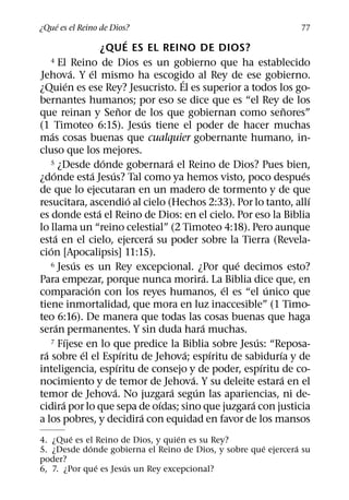 ´
¿Que es el Reino de Dios?                                                                    77
                                              ´
                                  ¿QUE ES EL REINO DE DIOS?
    4 El Reino de Dios es un gobierno que ha establecido
                    ´       ´
Jehova. Y el mismo ha escogido al Rey de ese gobierno.        ´
                  ´
¿Quien es ese Rey? Jesucristo. El es superior a todos los go-
bernantes humanos; por eso se dice que es “el Rey de los
                                          ˜                                                 ˜
que reinan y Senor de los que gobiernan como senores”
                                                    ´
(1 Timoteo 6:15). Jesus tiene el poder de hacer muchas
      ´
mas cosas buenas que cualquier gobernante humano, in-
cluso que los mejores.
                                  ´
    5 ¿Desde donde gobernara el Reino de Dios? Pues bien, ´
        ´                     ´     ´                                                         ´
¿donde esta Jesus? Tal como ya hemos visto, poco despues
de que lo ejecutaran en un madero de tormento y de que
                                                ´                                               ´
resucitara, ascendio al cielo (Hechos 2:33). Por lo tanto, allı
                                ´
es donde esta el Reino de Dios: en el cielo. Por eso la Biblia
lo llama un “reino celestial” (2 Timoteo 4:18). Pero aunque
          ´                                           ´
esta en el cielo, ejercera su poder sobre la Tierra (Revela-
    ´
cion [Apocalipsis] 11:15).
                      ´
    6 Jesus es un Rey excepcional. ¿Por que decimos esto?                     ´
                                                                        ´
Para empezar, porque nunca morira. La Biblia dice que, en
                          ´                                                 ´         ´
comparacion con los reyes humanos, el es “el unico que
tiene inmortalidad, que mora en luz inaccesible” (1 Timo-
teo 6:16). De manera que todas las cosas buenas que haga
            ´                                                         ´
seran permanentes. Y sin duda hara muchas.
                ´
    7 Fıjese en lo que predice la Biblia sobre Jesus: “Reposa-                    ´
  ´                     ´                   ´                   ´         ´             ´
ra sobre el el Espıritu de Jehova; espıritu de sabidurıa y de
                                        ´                                           ´
inteligencia, espıritu de consejo y de poder, espıritu de co-
                                                                  ´                       ´
nocimiento y de temor de Jehova. Y su deleite estara en el
                                      ´                     ´       ´
temor de Jehova. No juzgara segun las apariencias, ni de-
              ´                                         ´                       ´
cidira por lo que sepa de oıdas; sino que juzgara con justicia
                                                  ´
a los pobres, y decidira con equidad en favor de los mansos
        ´                          ´
4. ¿Que es el Reino de Dios, y quien es su Rey?
            ´                                         ´       ´
5. ¿Desde donde gobierna el Reino de Dios, y sobre que ejercera su
poder?
              ´       ´
6, 7. ¿Por que es Jesus un Rey excepcional?
 