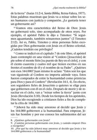 ´     ˜
78                                      ¿Que ensena realmente la Biblia?
                         ´
de la tierra” (Isaıas 11:2-4, Santa Biblia, Reina-Valera, 1977).
                                               ´
Estas palabras muestran que Jesus va a reinar sobre los se-
                                                     ´       ´
res humanos con justicia y compasion. ¿Le gustarıa tener
                           ´
un gobernante ası?
                                         ´
     8 Veamos otra caracterıstica del Reino de Dios: Jesus             ´
                ´                                ˜
no gobernara solo, sino acompanado de otros reyes. Por
                       ´
ejemplo, el apostol Pablo le dijo a Timoteo: “Si segui-
                                     ´
mos aguantando, tambien reinaremos juntos” (2 Timoteo
            ´
2:12). Ası es, Pablo, Timoteo y otras personas fieles esco-
                                       ´           ´
gidas por Dios gobernaran con Jesus en el Reino celestial.
         ´           ´
¿Cuantos tendran ese privilegio?
                             ´               ´
     9 Como se indico en el capıtulo 7 de este libro, el apostol ´
                    ´                      ´
Juan contemplo en una vision al “Cordero [Jesucristo] de
                                 ´
pie sobre el monte Sion [su puesto de Rey en el cielo], y con
 ´
el ciento cuarenta y cuatro mil que tienen escritos en sus
                                   ´                               ´
frentes el nombre de el y el nombre de su Padre”. ¿Quienes
son esos 144.000? Juan mismo lo aclara: “Estos son los que
                                                           ´
van siguiendo al Cordero no importa adonde vaya. Estos
fueron comprados de entre la humanidad como primicias
                                                       ´
para Dios y para el Cordero” (Revelacion 14:1, 4). En efecto,
son seguidores fieles de Jesucristo a quienes se elige para
                               ´                         ´
que gobiernen con el en el cielo. Despues de morir y de re-
sucitar en el cielo, van a “reinar sobre la tierra” junto con
       ´          ´                                            ´
Jesus (Revelacion 5:10). Desde los tiempos de los apostoles,
Dios ha ido escogiendo a cristianos fieles a fin de comple-
tar la cifra de 144.000.
              ´
     10 Jehova ha sido muy amoroso al decidir que Jesus y            ´
los 144.000 gobiernen a la humanidad. Para empezar, Je-
   ´
sus fue hombre y por eso conoce los sufrimientos del ser
         ´            ´         ´
8. ¿Quienes gobernaran con Jesus?
       ´                      ´        ´       ´            ´
9. ¿Cuantas personas gobernaran con Jesus, y cuando empezo Dios
a escogerlas?
             ´            ´                               ´
10. ¿Por que ha sido Jehova muy amoroso al decidir que Jesus y los
144.000 gobiernen a la humanidad?
 