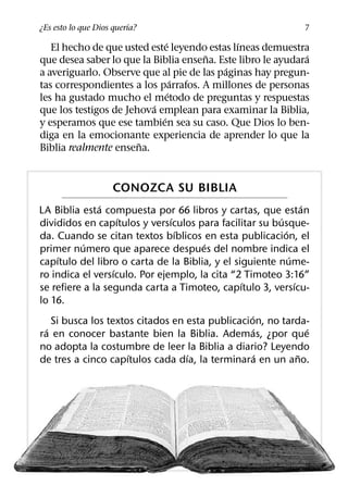 ´
¿Es esto lo que Dios querıa?                                       7
                              ´               ´
   El hecho de que usted este leyendo estas lıneas demuestra
                                      ˜                       ´
que desea saber lo que la Biblia ensena. Este libro le ayudara
                                           ´
a averiguarlo. Observe que al pie de las paginas hay pregun-
                                  ´
tas correspondientes a los parrafos. A millones de personas
                                ´
les ha gustado mucho el metodo de preguntas y respuestas
                          ´
que los testigos de Jehova emplean para examinar la Biblia,
                            ´
y esperamos que ese tambien sea su caso. Que Dios lo ben-
diga en la emocionante experiencia de aprender lo que la
                       ˜
Biblia realmente ensena.


                     CONOZCA SU BIBLIA
               ´                                                  ´
LA Biblia esta compuesta por 66 libros y cartas, que estan
                     ´         ´                        ´
divididos en capıtulos y versıculos para facilitar su busque-
                                 ´                        ´
da. Cuando se citan textos bıblicos en esta publicacion, el
           ´                           ´
primer numero que aparece despues del nombre indica el
      ´                                                     ´
capıtulo del libro o carta de la Biblia, y el siguiente nume-
                   ´
ro indica el versıculo. Por ejemplo, la cita “2 Timoteo 3:16”
                                                ´             ´
se refiere a la segunda carta a Timoteo, capıtulo 3, versıcu-
lo 16.
                                                  ´
    Si busca los textos citados en esta publicacion, no tarda-
  ´                                                 ´               ´
ra en conocer bastante bien la Biblia. Ademas, ¿por que
no adopta la costumbre de leer la Biblia a diario? Leyendo
                       ´           ´                  ´         ˜
de tres a cinco capıtulos cada dıa, la terminara en un ano.
 