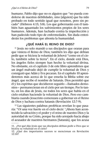 ´
¿Que es el Reino de Dios?                                                      79

humano. Pablo dijo que no es alguien que “no pueda con-
dolerse de nuestras debilidades, sino [alguien] que ha sido
probado en todo sentido igual que nosotros, pero sin pe-
                                                                     ´     ´
cado” (Hebreos 4:15; 5:8). Los que gobernaran con el tam-
       ´
bien han aguantado los sufrimientos propios de los seres
                                   ´                                           ´
humanos. Ademas, han luchado contra la imperfeccion y
han padecido todo tipo de enfermedades. Sin duda enten-
         ´
deran los problemas que afronta la humanidad.
                                 ´           ´
                         ¿QUE HAR A EL REINO DE DIOS?
                   ´                           ´     ´
       11 Jesus no solo mando a sus discıpulos que oraran para
                                                       ´                         ´
que viniera el Reino de Dios; tambien les dijo que debıan
                                                             ´
pedir que se hiciera la voluntad de Jehova “como en el cie-
                       ´                                                 ´
lo, tambien sobre la tierra”. En el cielo, donde esta Dios,
               ´
los angeles fieles siempre han hecho la voluntad divina.
                                         ´
No obstante, en el capıtulo 3 de este libro aprendimos que
           ´                               ´
un angel malvado dejo de cumplir la voluntad de Dios y
                     ´               ´                             ´
consiguio que Adan y Eva pecaran. En el capıtulo 10 apren-
                             ´                           ˜
deremos mas acerca de lo que ensena la Biblia sobre ese
 ´                                                         ´                 ´
angel, que recibe el nombre de Satanas. Dios permitio que
   ´                     ´
el y los espıritus que decidieron seguirlo —llamados demo-
nios— permanecieran en el cielo por un tiempo. Por lo tan-
                           ´           ´                               ´
to, en los dıas de Jesus, no todos los seres que habıa en el
cielo estaban haciendo la voluntad de Dios. Pero eso cam-
             ´
biarıa cuando Jesucristo comenzara a gobernar en el Reino
                                                 ´               ´
de Dios y luchara contra Satanas (Revelacion 12:7-9).
                                                   ´
       12 Las siguientes palabras profeticas revelan lo que pasa-
     ´           ´
rıa: “Oı una voz fuerte en el cielo decir: ‘¡Ahora han acon-
                               ´
tecido la salvacion y el poder y el reino de nuestro Dios y la
autoridad de su Cristo, porque ha sido arrojado hacia abajo
                                                               ´
el acusador de nuestros hermanos [Satanas], que los acusa
             ´       ´              ´         ´
11. ¿Por que dijo Jesus que sus discıpulos debıan pedir a Dios que se
hiciera su voluntad en el cielo?
         ´                                                         ´
12. ¿Que dos importantes sucesos se mencionan en Revelacion
12:10?
 