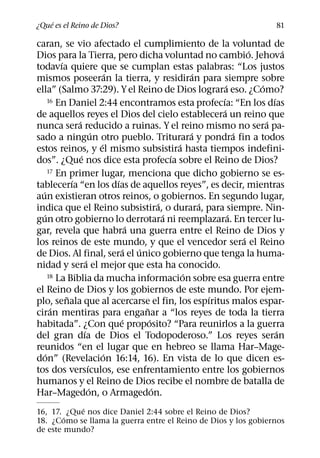 ´
¿Que es el Reino de Dios?                                                                  81

caran, se vio afectado el cumplimiento de la voluntad de
                                                                                    ´         ´
Dios para la Tierra, pero dicha voluntad no cambio. Jehova
            ´
todavıa quiere que se cumplan estas palabras: “Los justos
                                    ´                             ´
mismos poseeran la tierra, y residiran para siempre sobre
                                                                            ´         ´
ella” (Salmo 37:29). Y el Reino de Dios lograra eso. ¿Como?
        16 En Daniel 2:44 encontramos esta profecıa: “En los dıas       ´                 ´
                                                                          ´
de aquellos reyes el Dios del cielo establecera un reino que
                  ´                                                                     ´
nunca sera reducido a ruinas. Y el reino mismo no sera pa-
                              ´                                 ´               ´
sado a ningun otro pueblo. Triturara y pondra fin a todos
                                ´                           ´
estos reinos, y el mismo subsistira hasta tiempos indefini-
                    ´                                     ´
dos”. ¿Que nos dice esta profecıa sobre el Reino de Dios?
        17 En primer lugar, menciona que dicho gobierno se es-
                ´                     ´
tablecerıa “en los dıas de aquellos reyes”, es decir, mientras
  ´
aun existieran otros reinos, o gobiernos. En segundo lugar,
                                                      ´             ´
indica que el Reino subsistira, o durara, para siempre. Nin-
    ´                                                   ´                     ´
gun otro gobierno lo derrotara ni reemplazara. En tercer lu-
                                            ´
gar, revela que habra una guerra entre el Reino de Dios y
                                                                                  ´
los reinos de este mundo, y que el vencedor sera el Reino
                                          ´   ´
de Dios. Al final, sera el unico gobierno que tenga la huma-
                        ´
nidad y sera el mejor que esta ha conocido.
                                                              ´
        18 La Biblia da mucha informacion sobre esa guerra entre

el Reino de Dios y los gobiernos de este mundo. Por ejem-
              ˜                                                       ´
plo, senala que al acercarse el fin, los espıritus malos espar-
         ´                                      ˜
ciran mentiras para enganar a “los reyes de toda la tierra
                                        ´         ´
habitada”. ¿Con que proposito? “Para reunirlos a la guerra
                      ´                                                                     ´
del gran dıa de Dios el Todopoderoso.” Los reyes seran
reunidos “en el lugar que en hebreo se llama Har–Mage-
      ´                           ´
don” (Revelacion 16:14, 16). En vista de lo que dicen es-
                          ´
tos dos versıculos, ese enfrentamiento entre los gobiernos
humanos y el Reino de Dios recibe el nombre de batalla de
                            ´                       ´
Har–Magedon, o Armagedon.
            ´
16, 17. ¿Que nos dice Daniel 2:44 sobre el Reino de Dios?
        ´
18. ¿Como se llama la guerra entre el Reino de Dios y los gobiernos
de este mundo?
 