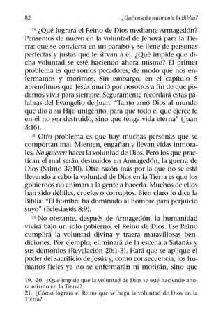 ´     ˜
82                                         ¿Que ensena realmente la Biblia?
            ´         ´                                                   ´
     19¿Que lograra el Reino de Dios mediante Armagedon?
                                                                ´
Pensemos de nuevo en la voluntad de Jehova para la Tie-
                                            ´
rra: que se convierta en un paraıso y se llene de personas
                                                ´           ´
perfectas y justas que le sirvan a el. ¿Que impide que di-
                          ´
cha voluntad se este haciendo ahora mismo? El primer
problema es que somos pecadores, de modo que nos en-
                                                                      ´
fermamos y morimos. Sin embargo, en el capıtulo 5
                        ´           ´
aprendimos que Jesus murio por nosotros a fin de que po-
                                                                    ´
damos vivir para siempre. Seguramente recordara estas pa-
                                                          ´
labras del Evangelio de Juan: “Tanto amo Dios al mundo
                            ´
que dio a su Hijo unigenito, para que todo el que ejerce fe
     ´
en el no sea destruido, sino que tenga vida eterna” (Juan
3:16).
   20 Otro problema es que hay muchas personas que se
                                        ˜
comportan mal. Mienten, enganan y llevan vidas inmora-
les. No quieren hacer la voluntad de Dios. Pero los que prac-
                    ´                                         ´
tican el mal seran destruidos en Armagedon, la guerra de
                                      ´           ´                         ´
Dios (Salmo 37:10). Otra razon mas por la que no se esta
llevando a cabo la voluntad de Dios en la Tierra es que los
gobiernos no animan a la gente a hacerla. Muchos de ellos
              ´
han sido debiles, crueles o corruptos. Bien claro lo dice la
Biblia: “El hombre ha dominado al hombre para perjuicio
                  ´
suyo” (Eclesiastes 8:9).
                                ´
   21 No obstante, despues de Armagedon, la humanidad   ´
        ´
vivira bajo un solo gobierno, el Reino de Dios. Ese Reino
          ´                                         ´
cumplira la voluntad divina y traera maravillosas ben-
                                          ´                             ´
diciones. Por ejemplo, eliminara de la escena a Satanas y
                              ´                       ´
sus demonios (Revelacion 20:1-3). Hara que se aplique el
                                  ´
poder del sacrificio de Jesus y, como consecuencia, los hu-
                                              ´                   ´
manos fieles ya no se enfermaran ni moriran, sino que
            ´                                      ´
19, 20. ¿Que impide que la voluntad de Dios se este haciendo aho-
ra mismo en la Tierra?
        ´         ´
21. ¿Como lograra el Reino que se haga la voluntad de Dios en la
Tierra?
 