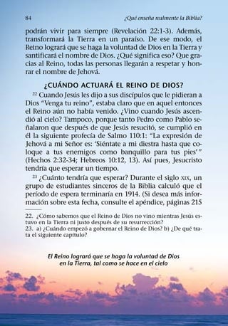 ´     ˜
84                                          ¿Que ensena realmente la Biblia?
         ´                                               ´                     ´
podran vivir para siempre (Revelacion 22:1-3). Ademas,
                         ´                             ´
transformara la Tierra en un paraıso. De ese modo, el
                           ´
Reino lograra que se haga la voluntad de Dios en la Tierra y
                   ´                               ´
santificara el nombre de Dios. ¿Que significa eso? Que gra-
                                                           ´
cias al Reino, todas las personas llegaran a respetar y hon-
                                         ´
rar el nombre de Jehova.
                       ´                       ´
               ¿CUANDO ACTUAR A EL REINO DE DIOS?
                               ´                     ´
     22 Cuando Jesus les dijo a sus discıpulos que le pidieran a

Dios “Venga tu reino”, estaba claro que en aquel entonces
                     ´               ´                               ´
el Reino aun no habıa venido. ¿Vino cuando Jesus ascen-
     ´
dio al cielo? Tampoco, porque tanto Pedro como Pablo se-
   ˜                               ´             ´               ´           ´
nalaron que despues de que Jesus resucito, se cumplio en
 ´                                     ´                                   ´
el la siguiente profecıa de Salmo 110:1: “La expresion de
               ´             ˜             ´
Jehova a mi Senor es: ‘Sientate a mi diestra hasta que co-
loque a tus enemigos como banquillo para tus pies’ ”
                                                               ´
(Hechos 2:32-34; Hebreos 10:12, 13). Ası pues, Jesucristo
             ´
tendrıa que esperar un tiempo.
                 ´               ´
     23 ¿Cuanto tendrıa que esperar? Durante el siglo XIX, un
                                                                       ´
grupo de estudiantes sinceros de la Biblia calculo que el
       ´                                     ´                           ´
perıodo de espera terminarıa en 1914. (Si desea mas infor-
           ´                                                 ´     ´
macion sobre esta fecha, consulte el apendice, paginas 215
         ´                                                  ´
22. ¿Como sabemos que el Reino de Dios no vino mientras Jesus es-
                                 ´                  ´
tuvo en la Tierra ni justo despues de su resurreccion?
            ´            ´                                    ´
23. a) ¿Cuando empezo a gobernar el Reino de Dios? b) ¿De que tra-
                   ´
ta el siguiente capıtulo?


                           ´
          El Reino lograra que se haga la voluntad de Dios
               en la Tierra, tal como se hace en el cielo
 