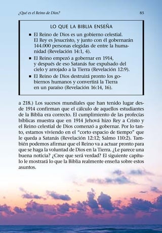 ´
¿Que es el Reino de Dios?                                  85

                                        ˜
                   LO QUE LA BIBLIA ENSENA
      ˇ El Reino de Dios es un gobierno celestial.
                                           ´           ´
        El Rey es Jesucristo, y junto con el gobernaran
        144.000 personas elegidas de entre la huma-
                         ´
        nidad (Revelacion 14:1, 4).
                           ´
      ˇ El Reino empezo a gobernar en 1914,
                 ´                ´
        y despues de eso Satanas fue expulsado del
                                               ´
        cielo y arrojado a la Tierra (Revelacion 12:9).
                                      ´
      ˇ El Reino de Dios destruira pronto los go-
                                        ´
        biernos humanos y convertira la Tierra
                    ´               ´
        en un paraıso (Revelacion 16:14, 16).


a 218.) Los sucesos mundiales que han tenido lugar des-
                               ´
de 1914 confirman que el calculo de aquellos estudiantes
                                                            ´
de la Biblia era correcto. El cumplimiento de las profecıas
  ´                                    ´
bıblicas muestra que en 1914 Jehova hizo Rey a Cristo y
                                     ´
el Reino celestial de Dios comenzo a gobernar. Por lo tan-
to, estamos viviendo en el “corto espacio de tiempo” que
                   ´             ´
le queda a Satanas (Revelacion 12:12; Salmo 110:2). Tam-
    ´
bien podemos afirmar que el Reino va a actuar pronto para
que se haga la voluntad de Dios en la Tierra. ¿Le parece una
                                   ´                      ´
buena noticia? ¿Cree que sera verdad? El siguiente capıtu-
              ´                                ˜
lo le mostrara lo que la Biblia realmente ensena sobre estos
asuntos.
 