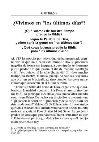 ´
                             C APITULO 9

                   ´        ´
  ¿Vivimos en “los ultimos dıas”?
                ´
          ¿Que sucesos de nuestro tiempo
                      predijo la Biblia?
                    ´
               Segun la Palabra de Dios,
       ´          ´                      ´  ´
    ¿como serıa la gente en “los ultimos dıas”?
             ´
         ¿Que cosas buenas predijo la Biblia
                             ´         ´
                para “los ultimos dıas”?
                                       ´
AL VER las noticias por television, ¿se ha preguntado algu-
                ´ ´
na vez en que ira a parar este mundo? Hoy se producen
                                                         ´
tragedias de forma tan inesperada que ningun ser humano
                                 ´           ´             ˜
puede predecir lo que pasara el dıa de manana (Santiago
                    ´ ´                    ´
4:14). Pero Jehova sı lo sabe (Isaıas 46:10). Hace mucho
tiempo, su Palabra, la Biblia, predijo no solo las desgracias
                                                     ´
que ocurren en la actualidad, sino tambien las cosas mara-
                           ´
villosas que sucederan en el futuro cercano.
                       ´
   2 Jesucristo hablo del Reino de Dios, el gobierno que aca-
      ´                              ´                           ´
bara con la maldad y convertira la Tierra en un paraıso (Lu-
                                   ´           ´       ´               ´
cas 4:43). La gente que escucho a Jesus querıa saber cuando
        ´                                          ´
vendrıa ese Reino. De hecho, sus discıpulos le preguntaron:
          ´   ´      ˜                                             ´
“[¿]Que sera la senal de tu presencia y de la conclusion del
                                         ´                   ´       ´
sistema de cosas?” (Mateo 24:3). El les contesto que el unico
            ´                ´                   ´
que sabıa exactamente cuando vendrıa el fin de este mundo
                         ´                                               ´
malvado era Jehova Dios (Mateo 24:36). Sin embargo, Jesus
                               ´
predijo las cosas que pasarıan en la Tierra justo antes de que
                                                               ´
el Reino trajera paz y seguridad. Y los sucesos que el predijo
    ´
estan ocurriendo hoy.
        ´                              ´
1. ¿Donde se nos dice lo que sucedera en el futuro?
          ´                          ´          ´            ´
2, 3. ¿Que pregunta le hicieron a Jesus sus discıpulos, y que les con-
    ´ ´
testo el?
 