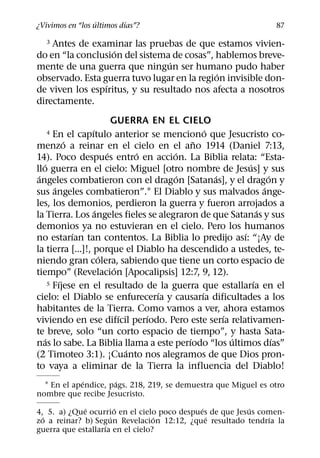 ´        ´
¿Vivimos en “los ultimos dıas”?                                    87

  3 Antes de examinar las pruebas de que estamos vivien-
                   ´
do en “la conclusion del sistema de cosas”, hablemos breve-
                                 ´
mente de una guerra que ningun ser humano pudo haber
                                             ´
observado. Esta guerra tuvo lugar en la region invisible don-
                 ´
de viven los espıritus, y su resultado nos afecta a nosotros
directamente.
                          GUERRA EN EL CIELO
                  ´                              ´
  4     En el capıtulo anterior se menciono que Jesucristo co-
            ´                                ˜
menzo a reinar en el cielo en el ano 1914 (Daniel 7:13,
                        ´        ´     ´
14). Poco despues entro en accion. La Biblia relata: “Esta-
   ´                                                       ´
llo guerra en el cielo: Miguel [otro nombre de Jesus] y sus
 ´                                       ´         ´               ´
angeles combatieron con el dragon [Satanas], y el dragon y
        ´                                                        ´
sus angeles combatieron”.1 El Diablo y sus malvados ange-
les, los demonios, perdieron la guerra y fueron arrojados a
                    ´                                          ´
la Tierra. Los angeles fieles se alegraron de que Satanas y sus
demonios ya no estuvieran en el cielo. Pero los humanos
              ´                                          ´
no estarıan tan contentos. La Biblia lo predijo ası: “¡Ay de
la tierra [...]!, porque el Diablo ha descendido a ustedes, te-
                      ´
niendo gran colera, sabiendo que tiene un corto espacio de
                           ´
tiempo” (Revelacion [Apocalipsis] 12:7, 9, 12).
          ´                                                  ´
      5 Fıjese en el resultado de la guerra que estallarıa en el
                                     ´         ´
cielo: el Diablo se enfurecerıa y causarıa dificultades a los
habitantes de la Tierra. Como vamos a ver, ahora estamos
                             ´     ´                 ´
viviendo en ese difıcil perıodo. Pero este serıa relativamen-
te breve, solo “un corto espacio de tiempo”, y hasta Sata-
    ´                                      ´           ´             ´
nas lo sabe. La Biblia llama a este perıodo “los ultimos dıas”
                               ´
(2 Timoteo 3:1). ¡Cuanto nos alegramos de que Dios pron-
to vaya a eliminar de la Tierra la influencia del Diablo!
             ´       ´
  1 En el apendice, pags. 218, 219, se demuestra que Miguel es otro
nombre que recibe Jesucristo.
             ´         ´                     ´            ´
4, 5. a) ¿Que ocurrio en el cielo poco despues de que Jesus comen-
  ´                  ´            ´            ´              ´
zo a reinar? b) Segun Revelacion 12:12, ¿que resultado tendrıa la
                   ´
guerra que estallarıa en el cielo?
 