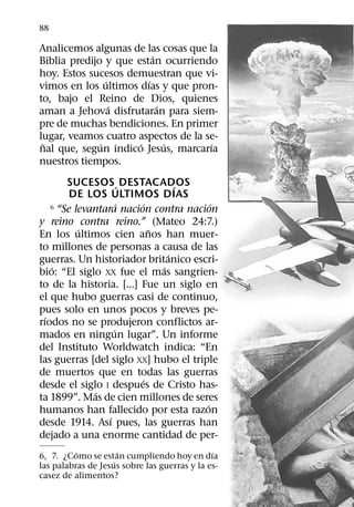 88

Analicemos algunas de las cosas que la
                          ´
Biblia predijo y que estan ocurriendo
hoy. Estos sucesos demuestran que vi-
                ´       ´
vimos en los ultimos dıas y que pron-
to, bajo el Reino de Dios, quienes
                  ´         ´
aman a Jehova disfrutaran para siem-
pre de muchas bendiciones. En primer
lugar, veamos cuatro aspectos de la se-
 ˜            ´       ´       ´      ´
nal que, segun indico Jesus, marcarıa
nuestros tiempos.
        SUCESOS ´ DESTACADOS       ´
        DE LOS ULTIMOS DIAS
                      ´    ´
    6 “Se levantara nacion contra nacion ´
y reino contra reino.” (Mateo 24:7.)
           ´                 ˜
En los ultimos cien anos han muer-
to millones de personas a causa de las
                                 ´
guerras. Un historiador britanico escri-
    ´                          ´
bio: “El siglo XX fue el mas sangrien-
to de la historia. [...] Fue un siglo en
el que hubo guerras casi de continuo,
pues solo en unos pocos y breves pe-
  ´
rıodos no se produjeron conflictos ar-
                    ´
mados en ningun lugar”. Un informe
del Instituto Worldwatch indica: “En
las guerras [del siglo XX] hubo el triple
de muertos que en todas las guerras
                         ´
desde el siglo I despues de Cristo has-
               ´
ta 1899”. Mas de cien millones de seres
                                       ´
humanos han fallecido por esta razon
                  ´
desde 1914. Ası pues, las guerras han
dejado a una enorme cantidad de per-
          ´           ´                       ´
6, 7. ¿Como se estan cumpliendo hoy en dıa
                    ´
las palabras de Jesus sobre las guerras y la es-
casez de alimentos?
 