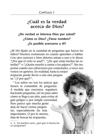 ´
                         C APITULO 1

                  ´
              ¿Cual es la verdad
               acerca de Dios?
       ¿De verdad se interesa Dios por usted?
             ´
          ¿Como es Dios? ¿Tiene nombre?
                                       ´
              ¿Es posible acercarse a el?

¿SE HA fijado en la cantidad de preguntas que hacen los
       ˜
ninos? Muchos comienzan en cuanto aprenden a hablar.
Con ojos curiosos y bien abiertos miran a uno y le dicen:
             ´                          ´  ´
“¿Por que el cielo es azul?”, “¿De que estan hechas las es-
                     ´     ˜ ´               ´
trellas?” o “¿Quien enseno a cantar a los pajaros?”. Sin im-
               ´
portar cuanto nos esforcemos por contestarles, a veces nos
vemos en aprietos. En realidad, hasta la mejor
respuesta puede llevar a esta otra pregun-
                   ´
ta: “¿Y por que?”.
                 ˜             ´
      2 Los ninos no son los unicos que

tienen la costumbre de preguntar.
A medida que crecemos, seguimos
haciendo preguntas, tal vez para saber
  ´
como se llega a un sitio, para evitar al-
    ´
gun peligro o por simple curiosidad.
Pero parece que mucha gente
deja de hacer ciertas pregun-
                                 ´
tas, especialmente las mas
importantes. O por lo menos,
deja de buscar las respuestas.
                               ´
1, 2. En muchos casos, ¿por que es bueno ha-
cer preguntas?
 