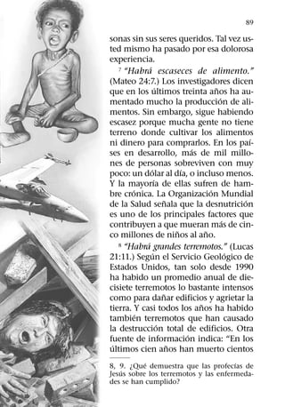 89

sonas sin sus seres queridos. Tal vez us-
ted mismo ha pasado por esa dolorosa
experiencia.
              ´
   7 “Habra escaseces de alimento.”

(Mateo 24:7.) Los investigadores dicen
                      ´                       ˜
que en los ultimos treinta anos ha au-
                                                ´
mentado mucho la produccion de ali-
mentos. Sin embargo, sigue habiendo
escasez porque mucha gente no tiene
terreno donde cultivar los alimentos
                                                        ´
ni dinero para comprarlos. En los paı-
                                      ´
ses en desarrollo, mas de mil millo-
nes de personas sobreviven con muy
                ´                 ´
poco: un dolar al dıa, o incluso menos.
                    ´
Y la mayorıa de ellas sufren de ham-
        ´                                   ´
bre cronica. La Organizacion Mundial
                            ˜                         ´
de la Salud senala que la desnutricion
es uno de los principales factores que
                                                  ´
contribuyen a que mueran mas de cin-
                                ˜         ˜
co millones de ninos al ano.
            ´
   8 “Habra grandes terremotos.” (Lucas
                  ´                                 ´
21:11.) Segun el Servicio Geologico de
Estados Unidos, tan solo desde 1990
ha habido un promedio anual de die-
cisiete terremotos lo bastante intensos
                          ˜
como para danar edificios y agrietar la
                                        ˜
tierra. Y casi todos los anos ha habido
          ´
tambien terremotos que han causado
                        ´
la destruccion total de edificios. Otra
                                    ´
fuente de informacion indica: “En los
 ´                            ˜
ultimos cien anos han muerto cientos
           ´                          ´
8, 9. ¿Que demuestra que las profecıas de
    ´
Jesus sobre los terremotos y las enfermeda-
des se han cumplido?
 