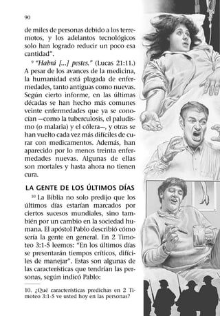 90

de miles de personas debido a los terre-
                                                      ´
motos, y los adelantos tecnologicos
solo han logrado reducir un poco esa
cantidad”.
                ´
       9 “Habra [...] pestes.” (Lucas 21:11.)

A pesar de los avances de la medicina,
                            ´
la humanidad esta plagada de enfer-
medades, tanto antiguas como nuevas.
           ´                                        ´
Segun cierto informe, en las ultimas
     ´                                     ´
decadas se han hecho mas comunes
veinte enfermedades que ya se cono-
   ´
cıan —como la tuberculosis, el paludis-
                                  ´
mo (o malaria) y el colera—, y otras se
                                      ´      ´
han vuelto cada vez mas difıciles de cu-
                                                 ´
rar con medicamentos. Ademas, han
aparecido por lo menos treinta enfer-
medades nuevas. Algunas de ellas
son mortales y hasta ahora no tienen
cura.
                                    ´                   ´
 LA GENTE DE LOS ULTIMOS DIAS
       10 La Biblia no solo predijo que los
 ´                  ´           ´
ultimos dıas estarıan marcados por
ciertos sucesos mundiales, sino tam-
       ´
bien por un cambio en la sociedad hu-
                        ´                          ´ ´
mana. El apostol Pablo describio como
         ´
serıa la gente en general. En 2 Timo-
                                          ´                 ´
teo 3:1-5 leemos: “En los ultimos dıas
                          ´             ´                 ´
se presentaran tiempos crıticos, difıci-
les de manejar”. Estas son algunas de
                      ´                        ´
las caracterısticas que tendrıan las per-
                  ´           ´
sonas, segun indico Pablo:
        ´         ´
10. ¿Que caracterısticas predichas en 2 Ti-
moteo 3:1-5 ve usted hoy en las personas?
 
