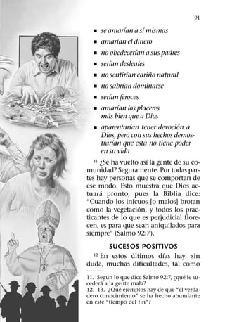 91
                    ´         ´
   ˇ se amarıan a sı mismas
                ´
   ˇ amarıan el dinero
                          ´
   ˇ no obedecerıan a sus padres
            ´
   ˇ serıan desleales
                      ´           ˜
   ˇ no sentirıan carino natural
                  ´
   ˇ no sabrıan dominarse
            ´
   ˇ serıan feroces
                ´
   ˇ amarıan los placeres
          ´
       mas bien que a Dios
                        ´           ´
   ˇ aparentarıan tener devocion a
        Dios, pero con sus hechos demos-
              ´
       trarıan que esta no tiene poder
       en su vida
                                ´
   11 ¿Se ha vuelto ası la gente de su co-

munidad? Seguramente. Por todas par-
tes hay personas que se comportan de
ese modo. Esto muestra que Dios ac-
      ´
tuara pronto, pues la Biblia dice:
“Cuando los inicuos [o malos] brotan
                            ´
como la vegetacion, y todos los prac-
ticantes de lo que es perjudicial flore-
cen, es para que sean aniquilados para
siempre” (Salmo 92:7).
      SUCESOS POSITIVOS
             ´         ´
   En estos ultimos dıas hay, sin
  12

duda, muchas dificultades, tal como
         ´                            ´
11. Segun lo que dice Salmo 92:7, ¿que le su-
      ´
cedera a la gente mala?
              ´
12, 13. ¿Que ejemplos hay de que “el verda-
dero conocimiento” se ha hecho abundante
en este “tiempo del fin”?
 