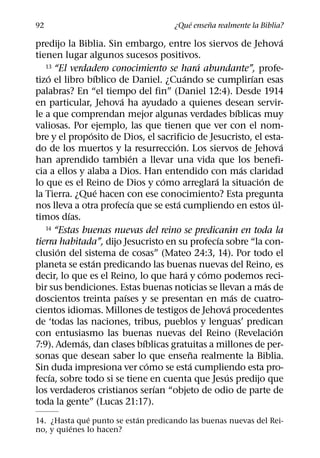 ´     ˜
92                                          ¿Que ensena realmente la Biblia?
                                                                               ´
predijo la Biblia. Sin embargo, entre los siervos de Jehova
tienen lugar algunos sucesos positivos.
                                                 ´
   13 “El verdadero conocimiento se hara abundante”, profe-
    ´              ´                       ´                         ´
tizo el libro bıblico de Daniel. ¿Cuando se cumplirıan esas
palabras? En “el tiempo del fin” (Daniel 12:4). Desde 1914
                       ´
en particular, Jehova ha ayudado a quienes desean servir-
                                                                 ´
le a que comprendan mejor algunas verdades bıblicas muy
valiosas. Por ejemplo, las que tienen que ver con el nom-
               ´
bre y el proposito de Dios, el sacrificio de Jesucristo, el esta-
                                       ´                                       ´
do de los muertos y la resurreccion. Los siervos de Jehova
                             ´
han aprendido tambien a llevar una vida que los benefi-
                                                                   ´
cia a ellos y alaba a Dios. Han entendido con mas claridad
                                     ´               ´                 ´
lo que es el Reino de Dios y como arreglara la situacion de
                     ´
la Tierra. ¿Que hacen con ese conocimiento? Esta pregunta
                           ´             ´                                   ´
nos lleva a otra profecıa que se esta cumpliendo en estos ul-
          ´
timos dıas.
   14 “Estas buenas nuevas del reino se predicaran en toda la´
                                                       ´
tierra habitada”, dijo Jesucristo en su profecıa sobre “la con-
        ´
clusion del sistema de cosas” (Mateo 24:3, 14). Por todo el
                 ´
planeta se estan predicando las buenas nuevas del Reino, es
                                             ´     ´
decir, lo que es el Reino, lo que hara y como podemos reci-
                                                                         ´
bir sus bendiciones. Estas buenas noticias se llevan a mas de
                         ´                                     ´
doscientos treinta paıses y se presentan en mas de cuatro-
                                                           ´
cientos idiomas. Millones de testigos de Jehova procedentes
de ‘todas las naciones, tribus, pueblos y lenguas’ predican
                                                                           ´
con entusiasmo las buenas nuevas del Reino (Revelacion
             ´                 ´
7:9). Ademas, dan clases bıblicas gratuitas a millones de per-
                                               ˜
sonas que desean saber lo que ensena realmente la Biblia.
                                 ´             ´
Sin duda impresiona ver como se esta cumpliendo esta pro-
      ´                                                  ´
fecıa, sobre todo si se tiene en cuenta que Jesus predijo que
                                   ´
los verdaderos cristianos serıan “objeto de odio de parte de
toda la gente” (Lucas 21:17).
              ´            ´
14. ¿Hasta que punto se estan predicando las buenas nuevas del Rei-
          ´
no, y quienes lo hacen?
 