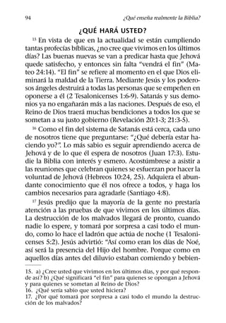 ´     ˜
94                                                       ¿Que ensena realmente la Biblia?
                                              ´           ´
                                 ¿QUE HARA USTED?
      15 En vista de que en la actualidad se estan cumpliendo                 ´
                          ´    ´                                                            ´
tantas profecıas bıblicas, ¿no cree que vivimos en los ultimos
  ´                                                                                                   ´
dıas? Las buenas nuevas se van a predicar hasta que Jehova
                                                                                  ´
quede satisfecho, y entonces sin falta “vendra el fin” (Ma-
teo 24:14). “El fin” se refiere al momento en el que Dios eli-
             ´                                                              ´
minara la maldad de la Tierra. Mediante Jesus y los podero-
        ´                             ´                                                       ˜
sos angeles destruira a todas las personas que se empenen en
                      ´                                                         ´
oponerse a el (2 Tesalonicenses 1:6-9). Satanas y sus demo-
                              ˜ ´               ´                                     ´
nios ya no enganaran mas a las naciones. Despues de eso, el
                                        ´
Reino de Dios traera muchas bendiciones a todos los que se
                                                                  ´
sometan a su justo gobierno (Revelacion 20:1-3; 21:3-5).
      16 Como el fin del sistema de Satanas esta cerca, cada uno´         ´
                                                                        ´                 ´
de nosotros tiene que preguntarse: “¿Que deberıa estar ha-
                                  ´
ciendo yo?” Lo mas sabio es seguir aprendiendo acerca de
                     .
           ´                              ´
Jehova y de lo que el espera de nosotros (Juan 17:3). Estu-
                                            ´                         ´
die la Biblia con interes y esmero. Acostumbrese a asistir a
las reuniones que celebran quienes se esfuerzan por hacer la
                                    ´
voluntad de Jehova (Hebreos 10:24, 25). Adquiera el abun-
                                                      ´
dante conocimiento que el nos ofrece a todos, y haga los
cambios necesarios para agradarle (Santiago 4:8).
                 ´                                          ´
      17 Jesus predijo que la mayorıa de la gente no prestarıa                                    ´
               ´                                                                    ´           ´
atencion a las pruebas de que vivimos en los ultimos dıas.
                        ´                                           ´
La destruccion de los malvados llegara de pronto, cuando
                                                    ´
nadie lo espere, y tomara por sorpresa a casi todo el mun-
                                                  ´           ´
do, como lo hace el ladron que actua de noche (1 Tesaloni-
                            ´                       ´   ´                               ´           ´
censes 5:2). Jesus advirtio: “Ası como eran los dıas de Noe,
    ´         ´
ası sera la presencia del Hijo del hombre. Porque como en
                   ´
aquellos dıas antes del diluvio estaban comiendo y bebien-
                                        ´        ´           ´
15. a) ¿Cree usted que vivimos en los ultimos dıas, y por que respon-
     ´           ´        ´                                         ´
de ası? b) ¿Que significara “el fin” para quienes se opongan a Jehova
y para quienes se sometan al Reino de Dios?
         ´     ´
16. ¿Que serıa sabio que usted hiciera?
             ´      ´
17. ¿Por que tomara por sorpresa a casi todo el mundo la destruc-
  ´
cion de los malvados?
 