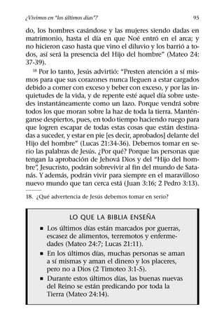 ´        ´
¿Vivimos en “los ultimos dıas”?                              95
                              ´
do, los hombres casandose y las mujeres siendo dadas en
                                  ´           ´  ´
matrimonio, hasta el dıa en que Noe entro en el arca; y
                                                           ´
no hicieron caso hasta que vino el diluvio y los barrio a to-
         ´     ´
dos, ası sera la presencia del Hijo del hombre” (Mateo 24:
37-39).
                             ´      ´                ´       ´
    18 Por lo tanto, Jesus advirtio: “Presten atencion a sı mis-

mos para que sus corazones nunca lleguen a estar cargados
debido a comer con exceso y beber con exceso, y por las in-
                                            ´      ´
quietudes de la vida, y de repente este aquel dıa sobre uste-
               ´                                         ´
des instantaneamente como un lazo. Porque vendra sobre
                                                               ´
todos los que moran sobre la haz de toda la tierra. Manten-
ganse despiertos, pues, en todo tiempo haciendo ruego para
                                                       ´
que logren escapar de todas estas cosas que estan destina-
das a suceder, y estar en pie [es decir, aprobados] delante del
Hijo del hombre” (Lucas 21:34-36). Debemos tomar en se-
                                ´         ´
rio las palabras de Jesus. ¿Por que? Porque las personas que
                       ´              ´
tengan la aprobacion de Jehova Dios y del “Hijo del hom-
                           ´
bre” Jesucristo, podran sobrevivir al fin del mundo de Sata-
      ,
  ´              ´       ´
nas. Y ademas, podran vivir para siempre en el maravilloso
                                        ´
nuevo mundo que tan cerca esta (Juan 3:16; 2 Pedro 3:13).
        ´                  ´
18. ¿Que advertencia de Jesus debemos tomar en serio?

                                           ˜
                LO QUE LA BIBLIA ENSENA
              ´        ´       ´
      ˇ Los ultimos dıas estan marcados por guerras,
        escasez de alimentos, terremotos y enferme-
        dades (Mateo 24:7; Lucas 21:11).
                ´            ´
      ˇ En los ultimos dıas, muchas personas se aman
            ´
        a sı mismas y aman el dinero y los placeres,
        pero no a Dios (2 Timoteo 3:1-5).
                         ´       ´
      ˇ Durante estos ultimos dıas, las buenas nuevas
                           ´
        del Reino se estan predicando por toda la
        Tierra (Mateo 24:14).
 