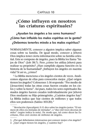 ´
                           C APITULO 10

        ´
     ¿Como influyen en nosotros
      las criaturas espirituales?
                  ´
     ¿Ayudan los angeles a los seres humanos?
   ´                              ´
¿Como han influido los malos espıritus en la gente?
                                            ´
 ¿Debemos tenerles miedo a los malos espıritus?

NORMALMENTE, conocer a alguien implica saber algunas
                                                                  ´
cosas sobre su familia. De igual modo, conocer a Jehova
                                       ´
Dios implica tener cierta informacion sobre su familia celes-
                             ´
tial. Esta se compone de angeles, pues la Biblia los llama “hi-
                                     ´                        ´
jos de Dios” (Job 38:7). Pero ¿como los utiliza Jehova para
                   ´                                      ´
realizar su proposito? ¿Han cumplido alguna funcion en la
                                                ´
historia de la humanidad? ¿Influyen los angeles en nuestra
             ´       ´
vida? Si ası es, ¿como?
                                 ´
   2 La Biblia menciona a los angeles cientos de veces. Anali-
                                                            ´
cemos algunas de ellas para conocerlos mejor. ¿Que origen
               ´
tienen los angeles? Colosenses 1:16 responde: “Por medio de
[ Jesucristo] todas las otras cosas fueron creadas en los cie-
                           ´
los y sobre la tierra”. Ası pues, todos los seres espirituales lla-
          ´                                                       ´
mados angeles fueron creados individualmente por Jehova
                                   ´          ´      ´
Dios mediante su Hijo primogenito. ¿Cuantos angeles hay?
La Biblia indica que hay cientos de millones y que todos
ellos son poderosos (Salmo 103:20).1
               ´                                 ´                    ´
  1 Revelacion (Apocalipsis) 5:11 dice sobre los angeles justos: “El nu-
                       ´          ´
mero de ellos era mirıadas de mirıadas”, o “diez mil veces decenas de
             ´
miles” (segun indica la nota). De modo que, tal como dicen las Es-
                  ´                         ´
crituras, Dios creo cientos de millones de angeles.
           ´      ´                                         ´
1. ¿Por que deberıamos interesarnos por conocer mejor a los angeles?
        ´                  ´            ´
2. ¿Que origen tienen los angeles, y cuantos hay?
 
