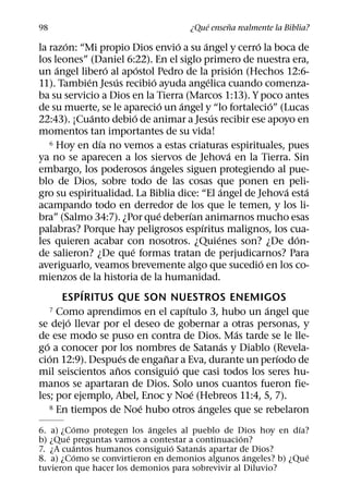 ´     ˜
98                                                   ¿Que ensena realmente la Biblia?
         ´                                      ´             ´                 ´
la razon: “Mi propio Dios envio a su angel y cerro la boca de
los leones” (Daniel 6:22). En el siglo primero de nuestra era,
      ´              ´           ´                                          ´
un angel libero al apostol Pedro de la prision (Hechos 12:6-
               ´       ´               ´                        ´
11). Tambien Jesus recibio ayuda angelica cuando comenza-
ba su servicio a Dios en la Tierra (Marcos 1:13). Y poco antes
                                          ´       ´                                   ´
de su muerte, se le aparecio un angel y “lo fortalecio” (Lucas
                 ´             ´                                  ´
22:43). ¡Cuanto debio de animar a Jesus recibir ese apoyo en
momentos tan importantes de su vida!
                   ´
    6 Hoy en dıa no vemos a estas criaturas espirituales, pues
                                                                          ´
ya no se aparecen a los siervos de Jehova en la Tierra. Sin
                                     ´
embargo, los poderosos angeles siguen protegiendo al pue-
blo de Dios, sobre todo de las cosas que ponen en peli-
                                                                      ´                   ´   ´
gro su espiritualidad. La Biblia dice: “El angel de Jehova esta
acampando todo en derredor de los que le temen, y los li-
                                         ´            ´
bra” (Salmo 34:7). ¿Por que deberıan animarnos mucho esas
                                                            ´
palabras? Porque hay peligrosos espıritus malignos, los cua-
                                                                    ´                       ´
les quieren acabar con nosotros. ¿Quienes son? ¿De don-
                             ´
de salieron? ¿De que formas tratan de perjudicarnos? Para
                                                                                  ´
averiguarlo, veamos brevemente algo que sucedio en los co-
mienzos de la historia de la humanidad.
             ´
        ESPIRITUS QUE SON NUESTROS ENEMIGOS
                                                    ´
    7 Como aprendimos en el capıtulo 3, hubo un angel que                           ´
           ´
se dejo llevar por el deseo de gobernar a otras personas, y
                                                                              ´
de ese modo se puso en contra de Dios. Mas tarde se le lle-
  ´                                                                     ´
go a conocer por los nombres de Satanas y Diablo (Revela-
    ´                      ´                ˜                                           ´
cion 12:9). Despues de enganar a Eva, durante un perıodo de
                         ˜                    ´
mil seiscientos anos consiguio que casi todos los seres hu-
manos se apartaran de Dios. Solo unos cuantos fueron fie-
                                                        ´
les; por ejemplo, Abel, Enoc y Noe (Hebreos 11:4, 5, 7).
                                   ´                      ´
    8 En tiempos de Noe hubo otros angeles que se rebelaron

          ´                ´                                  ´
6. a) ¿Como protegen los angeles al pueblo de Dios hoy en dıa?
        ´                                         ´
b) ¿Que preguntas vamos a contestar a continuacion?
          ´                     ´      ´
7. ¿A cuantos humanos consiguio Satanas apartar de Dios?
          ´                                         ´           ´
8. a) ¿Como se convirtieron en demonios algunos angeles? b) ¿Que
tuvieron que hacer los demonios para sobrevivir al Diluvio?
 