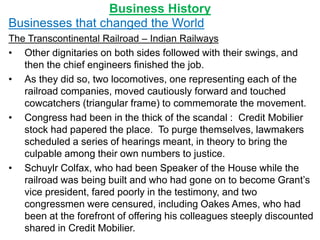 Business History
Businesses that changed the World
The Transcontinental Railroad – Indian Railways
• Other dignitaries on both sides followed with their swings, and
then the chief engineers finished the job.
• As they did so, two locomotives, one representing each of the
railroad companies, moved cautiously forward and touched
cowcatchers (triangular frame) to commemorate the movement.
• Congress had been in the thick of the scandal : Credit Mobilier
stock had papered the place. To purge themselves, lawmakers
scheduled a series of hearings meant, in theory to bring the
culpable among their own numbers to justice.
• Schuylr Colfax, who had been Speaker of the House while the
railroad was being built and who had gone on to become Grant’s
vice president, fared poorly in the testimony, and two
congressmen were censured, including Oakes Ames, who had
been at the forefront of offering his colleagues steeply discounted
shared in Credit Mobilier.
 