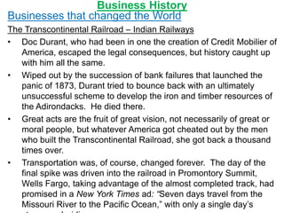 Business History
Businesses that changed the World
The Transcontinental Railroad – Indian Railways
• Doc Durant, who had been in one the creation of Credit Mobilier of
America, escaped the legal consequences, but history caught up
with him all the same.
• Wiped out by the succession of bank failures that launched the
panic of 1873, Durant tried to bounce back with an ultimately
unsuccessful scheme to develop the iron and timber resources of
the Adirondacks. He died there.
• Great acts are the fruit of great vision, not necessarily of great or
moral people, but whatever America got cheated out by the men
who built the Transcontinental Railroad, she got back a thousand
times over.
• Transportation was, of course, changed forever. The day of the
final spike was driven into the railroad in Promontory Summit,
Wells Fargo, taking advantage of the almost completed track, had
promised in a New York Times ad: “Seven days travel from the
Missouri River to the Pacific Ocean,” with only a single day’s
 