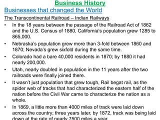 Business History
Businesses that changed the World
The Transcontinental Railroad – Indian Railways
• In the 18 years between the passage of the Railroad Act of 1862
and the U.S. Census of 1880, California’s population grew 1285 to
865,000.
• Nebraska’s population grew more than 3-fold between 1860 and
1870; Nevada’s grew sixfold during the same time.
• Colorado had a bare 40,000 residents in 1870; by 1880 it had
nearly 200,000.
• Utah, nearly doubled in population in the 11 years after the two
railroads were finally joined there.
• It wasn’t just population that grew tough, Rail begat rail, as the
spider web of tracks that had characterized the eastern half of the
nation before the Civil War came to characterize the nation as a
whole.
• In 1869, a little more than 4000 miles of track were laid down
across the country; three years later, by 1872, track was being laid
 