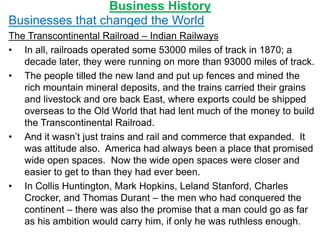 Business History
Businesses that changed the World
The Transcontinental Railroad – Indian Railways
• In all, railroads operated some 53000 miles of track in 1870; a
decade later, they were running on more than 93000 miles of track.
• The people tilled the new land and put up fences and mined the
rich mountain mineral deposits, and the trains carried their grains
and livestock and ore back East, where exports could be shipped
overseas to the Old World that had lent much of the money to build
the Transcontinental Railroad.
• And it wasn’t just trains and rail and commerce that expanded. It
was attitude also. America had always been a place that promised
wide open spaces. Now the wide open spaces were closer and
easier to get to than they had ever been.
• In Collis Huntington, Mark Hopkins, Leland Stanford, Charles
Crocker, and Thomas Durant – the men who had conquered the
continent – there was also the promise that a man could go as far
as his ambition would carry him, if only he was ruthless enough.
 
