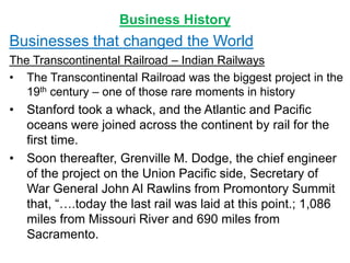 Business History
Businesses that changed the World
The Transcontinental Railroad – Indian Railways
• The Transcontinental Railroad was the biggest project in the
19th century – one of those rare moments in history
• Stanford took a whack, and the Atlantic and Pacific
oceans were joined across the continent by rail for the
first time.
• Soon thereafter, Grenville M. Dodge, the chief engineer
of the project on the Union Pacific side, Secretary of
War General John Al Rawlins from Promontory Summit
that, “….today the last rail was laid at this point.; 1,086
miles from Missouri River and 690 miles from
Sacramento.
 