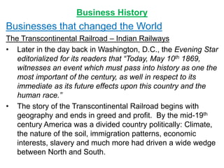 Business History
Businesses that changed the World
The Transcontinental Railroad – Indian Railways
• Later in the day back in Washington, D.C., the Evening Star
editorialized for its readers that “Today, May 10th 1869,
witnesses an event which must pass into history as one the
most important of the century, as well in respect to its
immediate as its future effects upon this country and the
human race.”
• The story of the Transcontinental Railroad begins with
geography and ends in greed and profit. By the mid-19th
century America was a divided country politically: Climate,
the nature of the soil, immigration patterns, economic
interests, slavery and much more had driven a wide wedge
between North and South.
 