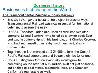 Business History
Businesses that changed the World
The Transcontinental Railroad – Indian Railways
• The Civil War gave a boost to the project in another way.
Transcontinental Railroad was now essential for the national
defense, to assure the easy.
• In 1861, Theodore Judah and Hopkins recruited two other
partners: Leland Stanford, who failed as a lawyer back East
and was in partnership with his brothers, and Charles Crocker,
who had set himself up as a drygood merchant, also in
Sacramento.
• Together, the four men put up $ 24,000 to form the Central
Pacific Railroad corporation and began their ride to fortune.
• Collis Huntington’s fortune eventually would grow to
something on the order of $ 70 million, built not just on trains,
but on timber; coal mines, steamship lines, and Southern
California’s real estate as well.
 