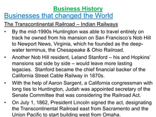 Business History
Businesses that changed the World
The Transcontinental Railroad – Indian Railways
• By the mid-1990s Huntington was able to travel entirely on
track he owned from his mansion on San Francisco’s Nob Hill
to Newport News, Virginia, which he founded as the deep-
water terminus, the Chesapeake & Ohio Railroad.
• Another Nob Hill resident, Leland Stanford – his and Hopkins’
mansions sat side by side – would leave more lasting
legacies. Stanford became the chief financial backer of the
California Street Cable Railway in 1870s.
• With the help of Aaron Sargent, a California congressman with
long ties to Huntington, Judah was appointed secretary of the
Senate Committee that was considering the Railroad Act.
• On July 1, 1862, President Lincoln signed the act, designating
the Transcontinental Railroad east from Sacramento and the
Union Pacific to start building west from Omaha.
 
