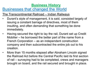 Business History
Businesses that changed the World
The Transcontinental Railroad – Indian Railways
• Durant’s style of management, it is said, consisted largely of
issuing a constant barrage of directives, most of them
insulting, and often demanding that something be done
immediately.
• Having secured the right to lay the rail, Durant set up Credit
Mobilier – he borrowed the better part of the name from a
French Corporation – as an independent construction
company and then subcontracted the entire job out to his
creation.
• More than 15 months elapsed after Abraham Lincoln signed
the Railroad Act before the Central Pacific laid its first section
of rail – surveying had to be completed, crews and managers
brought on board, and the rail secured and brought in place.
 