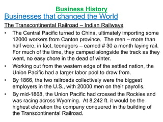 Business History
Businesses that changed the World
The Transcontinental Railroad – Indian Railways
• The Central Pacific turned to China, ultimately importing some
12000 workers from Canton province. The men – more than
half were, in fact, teenagers – earned # 30 a month laying rail.
For much of the time, they camped alongside the track as they
went, no easy chore in the dead of winter.
• Working out from the western edge of the settled nation, the
Union Pacific had a larger labor pool to draw from.
• By 1866, the two railroads collectively were the biggest
employers in the U.S., with 20000 men on their payrolls.
• By mid-1868, the Union Pacific had crossed the Rockies and
was racing across Wyoming. At 8,242 ft. it would be the
highest elevation the company conquered in the building of
the Transcontinental Railroad.
 