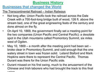 Business History
Businesses that changed the World
The Transcontinental Railroad – Indian Railways
• Not long after, Union Pacific took the railroad across the Dale
Creek with a 700-foot-long bridge built of wood, 126 ft. above the
stream bed, one of the great engineering feats of the century and
done almost on the fly.
• On April 10, 1869, the government finally set a meeting point for
the two companies (Union Pacific and Central Pacific): a desolate
spot in the Utah mountains called Promontory Summit, six miles
west of Ogden.
• May 10, 1869 – a month after the meeting point had been set –
broke clear in Promontory Summit, and cold enough that the one
watery street in town was frozen solid. Leland Staford and Mark
Hopkins were there to represent the Central Pacific. Thomas
Durant was there for the Union Pacific side.
• Durant missed on his first swing, much to the amusement of the
Chinese and Irish laborers who had brought the track to this final
 