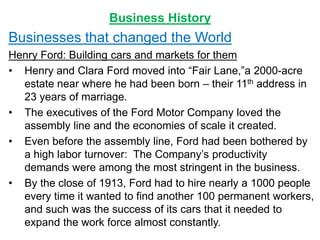 Business History
Businesses that changed the World
Henry Ford: Building cars and markets for them
• Henry and Clara Ford moved into “Fair Lane,”a 2000-acre
estate near where he had been born – their 11th address in
23 years of marriage.
• The executives of the Ford Motor Company loved the
assembly line and the economies of scale it created.
• Even before the assembly line, Ford had been bothered by
a high labor turnover: The Company’s productivity
demands were among the most stringent in the business.
• By the close of 1913, Ford had to hire nearly a 1000 people
every time it wanted to find another 100 permanent workers,
and such was the success of its cars that it needed to
expand the work force almost constantly.
 