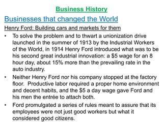 Business History
Businesses that changed the World
Henry Ford: Building cars and markets for them
• To solve the problem and to thwart a unionization drive
launched in the summer of 1913 by the Industrial Workers
of the World, in 1914 Henry Ford introduced what was to be
his second great industrial innovation: a $5 wage for an 8
hour day, about 15% more than the prevailing rate in the
auto industry.
• Neither Henry Ford nor his company stopped at the factory
floor. Productive labor required a proper home environment
and decent habits, and the $5 a day wage gave Ford and
his men the entrée to attach both.
• Ford promulgated a series of rules meant to assure that its
employees were not just good workers but what it
considered good citizens.
 