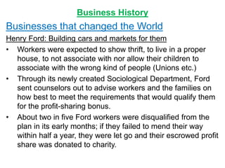 Business History
Businesses that changed the World
Henry Ford: Building cars and markets for them
• Workers were expected to show thrift, to live in a proper
house, to not associate with nor allow their children to
associate with the wrong kind of people (Unions etc.)
• Through its newly created Sociological Department, Ford
sent counselors out to advise workers and the families on
how best to meet the requirements that would qualify them
for the profit-sharing bonus.
• About two in five Ford workers were disqualified from the
plan in its early months; if they failed to mend their way
within half a year, they were let go and their escrowed profit
share was donated to charity.
 