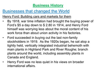 Business History
Businesses that changed the World
Henry Ford: Building cars and markets for them
• By 1918, war time inflation had brought the buying power of
Ford’s $5 a day down to $ 2.80 in 1914, and Henry Ford
himself was worrying less about the moral content of his
work force than about union activity in his factories.
• Ford succeeded in buying out the last non-family
stockholders in 1919. As the 1920s began, he sat atop a
tightly held, vertically integrated industrial behemoth with
main plants in Highland Park and River Roughe; branch
plants around the world, including assembly plants in
Canada and England.
• Henry Ford was no less quiet in his views on broader
international affairs.
 