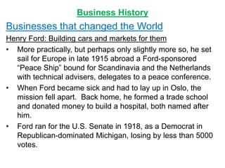 Business History
Businesses that changed the World
Henry Ford: Building cars and markets for them
• More practically, but perhaps only slightly more so, he set
sail for Europe in late 1915 abroad a Ford-sponsored
“Peace Ship” bound for Scandinavia and the Netherlands
with technical advisers, delegates to a peace conference.
• When Ford became sick and had to lay up in Oslo, the
mission fell apart. Back home, he formed a trade school
and donated money to build a hospital, both named after
him.
• Ford ran for the U.S. Senate in 1918, as a Democrat in
Republican-dominated Michigan, losing by less than 5000
votes.
 