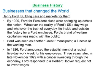 Business History
Businesses that changed the World
Henry Ford: Building cars and markets for them
• By 1920, Ford for President clubs were springing up across
the nation. Whatever the reality of Ford’s $5 a day wage
and whatever the truth of everyday life inside and outside
the factory for a Ford employee, Ford’s brand of welfare
capitalism was magic with the public:
• Ford was seen as another Great Emancipator, a Lincoln of
the working man.
• In 1926, Ford announced the establishment of a radical
five-day work week for his employees. Three years later, in
late November 1929 with a cancer sweeping through the
economy, Ford responded to a Herbert Hoover request not
to lower wages.
 